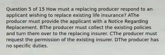 Question 5 of 15 How must a replacing producer respond to an applicant wishing to replace existing life insurance? AThe producer must provide the applicant with a Notice Regarding Replacement. BThe producer must collect the existing policies and turn them over to the replacing insurer. CThe producer must request the permission of the existing insurer. DThe producer has no specific duties.