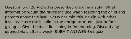 Question 5 of 20 A child is prescribed glargine insulin. What information would the nurse include when teaching the child and parents about this insulin? Do not mix this insulin with other insulins. Store the insulin in the refrigerator until just before giving it. Give the dose first thing in the morning. Discard any opened vials after a week. SUBMIT ANSWER Exit quiz