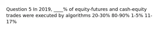 Question 5 In 2019, ____% of equity-futures and cash-equity trades were executed by algorithms 20-30% 80-90% 1-5% 11-17%