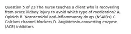 Question 5 of 23 The nurse teaches a client who is recovering from acute kidney injury to avoid which type of medication? A. Opioids B. Nonsteroidal anti-inflammatory drugs (NSAIDs) C. Calcium channel blockers D. Angiotensin-converting enzyme (ACE) inhibitors