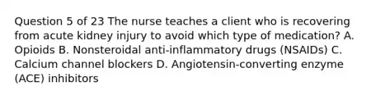 Question 5 of 23 The nurse teaches a client who is recovering from acute kidney injury to avoid which type of medication? A. Opioids B. Nonsteroidal anti-inflammatory drugs (NSAIDs) C. Calcium channel blockers D. Angiotensin-converting enzyme (ACE) inhibitors