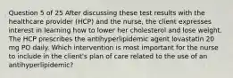 Question 5 of 25 After discussing these test results with the healthcare provider (HCP) and the nurse, the client expresses interest in learning how to lower her cholesterol and lose weight. The HCP prescribes the antihyperlipidemic agent lovastatin 20 mg PO daily. Which intervention is most important for the nurse to include in the client's plan of care related to the use of an antihyperlipidemic?