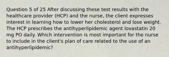 Question 5 of 25 After discussing these test results with the healthcare provider (HCP) and the nurse, the client expresses interest in learning how to lower her cholesterol and lose weight. The HCP prescribes the antihyperlipidemic agent lovastatin 20 mg PO daily. Which intervention is most important for the nurse to include in the client's plan of care related to the use of an antihyperlipidemic?