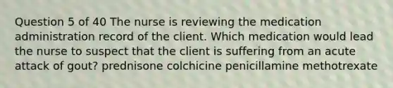 Question 5 of 40 The nurse is reviewing the medication administration record of the client. Which medication would lead the nurse to suspect that the client is suffering from an acute attack of gout? prednisone colchicine penicillamine methotrexate