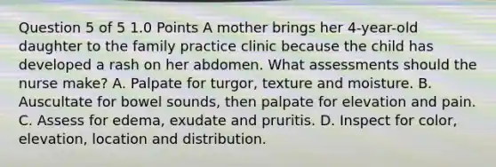 Question 5 of 5 1.0 Points A mother brings her 4-year-old daughter to the family practice clinic because the child has developed a rash on her abdomen. What assessments should the nurse make? A. Palpate for turgor, texture and moisture. B. Auscultate for bowel sounds, then palpate for elevation and pain. C. Assess for edema, exudate and pruritis. D. Inspect for color, elevation, location and distribution.