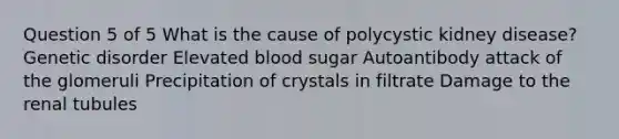 Question 5 of 5 What is the cause of polycystic kidney disease? Genetic disorder Elevated blood sugar Autoantibody attack of the glomeruli Precipitation of crystals in filtrate Damage to the renal tubules