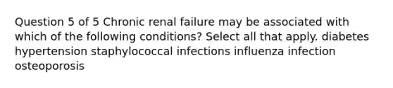 Question 5 of 5 Chronic renal failure may be associated with which of the following conditions? Select all that apply. diabetes hypertension staphylococcal infections influenza infection osteoporosis