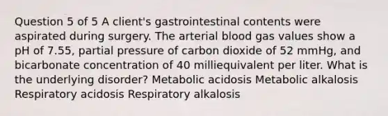 Question 5 of 5 A client's gastrointestinal contents were aspirated during surgery. The arterial blood gas values show a pH of 7.55, partial pressure of carbon dioxide of 52 mmHg, and bicarbonate concentration of 40 milliequivalent per liter. What is the underlying disorder? Metabolic acidosis Metabolic alkalosis Respiratory acidosis Respiratory alkalosis