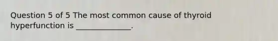 Question 5 of 5 The most common cause of thyroid hyperfunction is ______________.