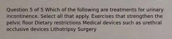 Question 5 of 5 Which of the following are treatments for urinary incontinence. Select all that apply. Exercises that strengthen the pelvic floor Dietary restrictions Medical devices such as urethral occlusive devices Lithotripsy Surgery