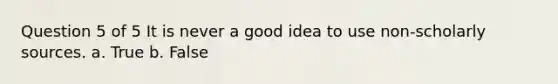 Question 5 of 5 It is never a good idea to use non-scholarly sources. a. True b. False