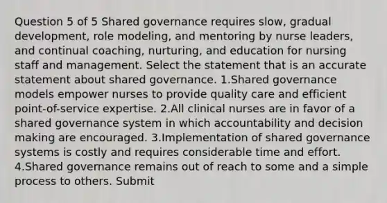 Question 5 of 5 Shared governance requires slow, gradual development, role modeling, and mentoring by nurse leaders, and continual coaching, nurturing, and education for nursing staff and management. Select the statement that is an accurate statement about shared governance. 1.Shared governance models empower nurses to provide quality care and efficient point-of-service expertise. 2.All clinical nurses are in favor of a shared governance system in which accountability and decision making are encouraged. 3.Implementation of shared governance systems is costly and requires considerable time and effort. 4.Shared governance remains out of reach to some and a simple process to others. Submit