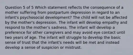 Question 5 of 5 Which statement reflects the consequence of a mother suffering from postpartum depression in regard to an infant's psychosocial development? The child will not be affected by the mother's depression. The infant will develop empathy and respond to the mother's sadness. The infant will develop a preference for other caregivers and may avoid eye contact until two years of age. The infant will struggle to develop the basic sense of trust that the infant's needs will be met and instead develop a sense of suspicion or mistrust.