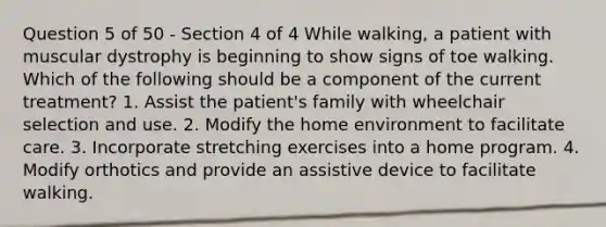 Question 5 of 50 - Section 4 of 4 While walking, a patient with muscular dystrophy is beginning to show signs of toe walking. Which of the following should be a component of the current treatment? 1. Assist the patient's family with wheelchair selection and use. 2. Modify the home environment to facilitate care. 3. Incorporate stretching exercises into a home program. 4. Modify orthotics and provide an assistive device to facilitate walking.