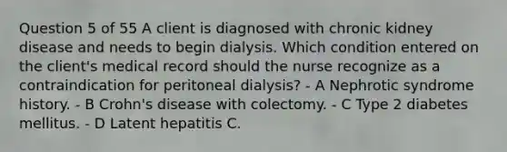 Question 5 of 55 A client is diagnosed with chronic kidney disease and needs to begin dialysis. Which condition entered on the client's medical record should the nurse recognize as a contraindication for peritoneal dialysis? - A Nephrotic syndrome history. - B Crohn's disease with colectomy. - C Type 2 diabetes mellitus. - D Latent hepatitis C.