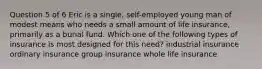 Question 5 of 6 Eric is a single, self-employed young man of modest means who needs a small amount of life insurance, primarily as a burial fund. Which one of the following types of insurance is most designed for this need? industrial insurance ordinary insurance group insurance whole life insurance