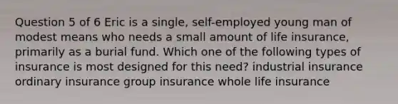 Question 5 of 6 Eric is a single, self-employed young man of modest means who needs a small amount of life insurance, primarily as a burial fund. Which one of the following types of insurance is most designed for this need? industrial insurance ordinary insurance group insurance whole life insurance