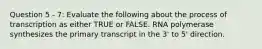 Question 5 - 7: Evaluate the following about the process of transcription as either TRUE or FALSE. RNA polymerase synthesizes the primary transcript in the 3' to 5' direction.