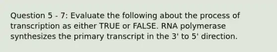 Question 5 - 7: Evaluate the following about the process of transcription as either TRUE or FALSE. RNA polymerase synthesizes the primary transcript in the 3' to 5' direction.