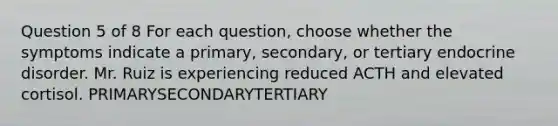 Question 5 of 8 For each question, choose whether the symptoms indicate a primary, secondary, or tertiary endocrine disorder. Mr. Ruiz is experiencing reduced ACTH and elevated cortisol. PRIMARYSECONDARYTERTIARY