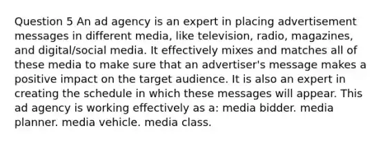 Question 5 An ad agency is an expert in placing advertisement messages in different media, like television, radio, magazines, and digital/social media. It effectively mixes and matches all of these media to make sure that an advertiser's message makes a positive impact on the target audience. It is also an expert in creating the schedule in which these messages will appear. This ad agency is working effectively as a: media bidder. media planner. media vehicle. media class.