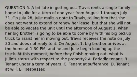 QUESTION 5. A bit late in getting out. Travis rents a single-family home to Julie for a term of one year from August 1 through July 31. On July 28, Julie mails a note to Travis, telling him that she does not want to extend or renew her lease, but that she will not be able to vacate the unit until the afternoon of August 1, when her big brother is going to be able to come by with his big pickup truck to assist her in moving out. Travis receives the note on July 30 and does not reply to it. On August 1, big brother arrives at the home at 1:30 PM, and he and Julie begin loading up the truck. At this moment, before they finish moving out, what is Julie's status with respect to the property? A. Periodic tenant. B. Tenant under a term of years. C. Tenant at sufferance. D. Tenant at will. E. Trespasser.