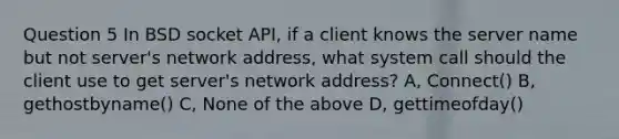 Question 5 In BSD socket API, if a client knows the server name but not server's network address, what system call should the client use to get server's network address? A, Connect() B, gethostbyname() C, None of the above D, gettimeofday()