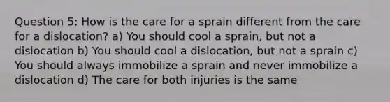 Question 5: How is the care for a sprain different from the care for a dislocation? a) You should cool a sprain, but not a dislocation b) You should cool a dislocation, but not a sprain c) You should always immobilize a sprain and never immobilize a dislocation d) The care for both injuries is the same