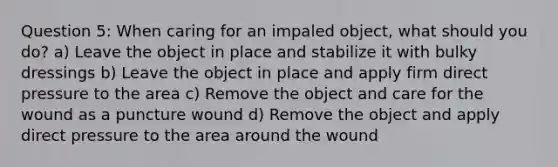 Question 5: When caring for an impaled object, what should you do? a) Leave the object in place and stabilize it with bulky dressings b) Leave the object in place and apply firm direct pressure to the area c) Remove the object and care for the wound as a puncture wound d) Remove the object and apply direct pressure to the area around the wound