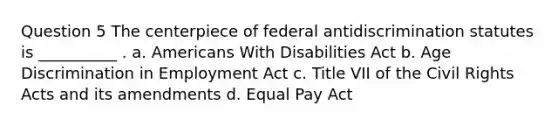 Question 5 The centerpiece of federal antidiscrimination statutes is __________ . a. Americans With Disabilities Act b. Age Discrimination in Employment Act c. Title VII of the Civil Rights Acts and its amendments d. Equal Pay Act