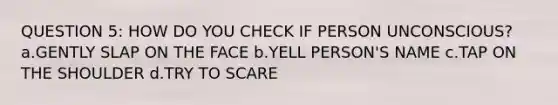 QUESTION 5: HOW DO YOU CHECK IF PERSON UNCONSCIOUS? a.GENTLY SLAP ON THE FACE b.YELL PERSON'S NAME c.TAP ON THE SHOULDER d.TRY TO SCARE