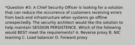 *Question #5: A Chief Security Officer is looking for a solution that can reduce the occurrence of customers receiving errors from back-end infrastructure when systems go offline unexpectedly. The security architect would like the solution to help maintain SESSION PERSISTENCE. Which of the following would BEST meet the requirements? A. Reverse proxy B. NIC teaming C. Load balancer D. Forward proxy