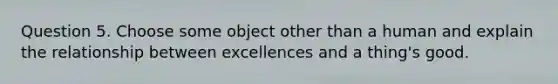 Question 5. Choose some object other than a human and explain the relationship between excellences and a thing's good.