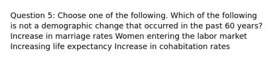 Question 5: Choose one of the following. Which of the following is not a demographic change that occurred in the past 60 years? Increase in marriage rates Women entering the labor market Increasing life expectancy Increase in cohabitation rates