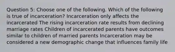 Question 5: Choose one of the following. Which of the following is true of incarceration? Incarceration only affects the incarcerated The rising incarceration rate results from declining marriage rates Children of incarcerated parents have outcomes similar to children of married parents Incarceration may be considered a new demographic change that influences family life