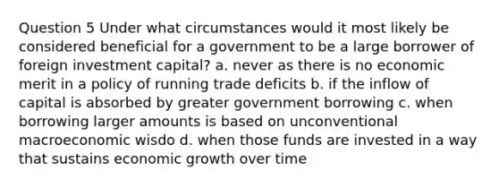 Question 5 Under what circumstances would it most likely be considered beneficial for a government to be a large borrower of foreign investment capital? a. never as there is no economic merit in a policy of running trade deficits b. if the inflow of capital is absorbed by greater government borrowing c. when borrowing larger amounts is based on unconventional macroeconomic wisdo d. when those funds are invested in a way that sustains economic growth over time