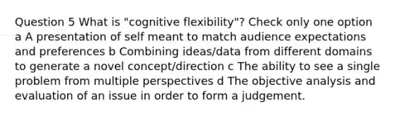 Question 5 What is "cognitive flexibility"? Check only one option a A presentation of self meant to match audience expectations and preferences b Combining ideas/data from different domains to generate a novel concept/direction c The ability to see a single problem from multiple perspectives d The objective analysis and evaluation of an issue in order to form a judgement.