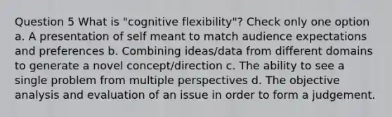 Question 5 What is "cognitive flexibility"? Check only one option a. A presentation of self meant to match audience expectations and preferences b. Combining ideas/data from different domains to generate a novel concept/direction c. The ability to see a single problem from multiple perspectives d. The objective analysis and evaluation of an issue in order to form a judgement.