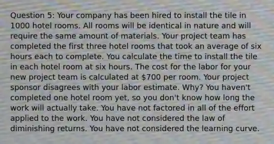 Question 5: Your company has been hired to install the tile in 1000 hotel rooms. All rooms will be identical in nature and will require the same amount of materials. Your project team has completed the first three hotel rooms that took an average of six hours each to complete. You calculate the time to install the tile in each hotel room at six hours. The cost for the labor for your new project team is calculated at 700 per room. Your project sponsor disagrees with your labor estimate. Why? You haven't completed one hotel room yet, so you don't know how long the work will actually take. You have not factored in all of the effort applied to the work. You have not considered the law of diminishing returns. You have not considered the learning curve.