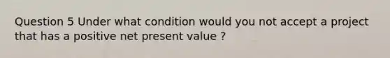 Question 5 Under what condition would you not accept a project that has a positive net present value ?