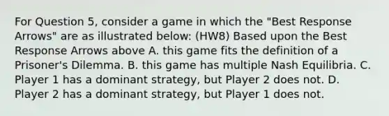 For Question 5, consider a game in which the "Best Response Arrows" are as illustrated below: (HW8) Based upon the Best Response Arrows above A. this game fits the definition of a Prisoner's Dilemma. B. this game has multiple Nash Equilibria. C. Player 1 has a dominant strategy, but Player 2 does not. D. Player 2 has a dominant strategy, but Player 1 does not.