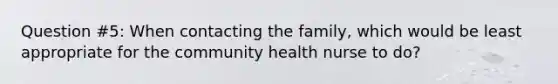 Question #5: When contacting the family, which would be least appropriate for the community health nurse to do?