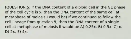 (QUESTION 5: If the DNA content of a diploid cell in the G1 phase of the cell cycle is x, then the DNA content of the same cell at metaphase of meiosis I would be) If we continued to follow the cell lineage from question 5, then the DNA content of a single cell at metaphase of meiosis II would be A) 0.25x. B) 0.5x. C) x. D) 2x. E) 4x.