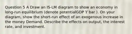 Question 5 A Draw an IS-LM diagram to show an economy in long-run equilibrium (denote potentialGDP 𝑌 bar ). On your diagram, show the short-run effect of an exogenous increase in the money Demand. Describe the effects on output, the interest rate, and investment.