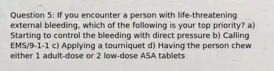 Question 5: If you encounter a person with life-threatening external bleeding, which of the following is your top priority? a) Starting to control the bleeding with direct pressure b) Calling EMS/9-1-1 c) Applying a tourniquet d) Having the person chew either 1 adult-dose or 2 low-dose ASA tablets