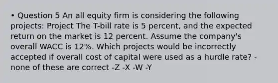 • Question 5 An all equity firm is considering the following projects: Project The T-bill rate is 5 percent, and the expected return on the market is 12 percent. Assume the company's overall WACC is 12%. Which projects would be incorrectly accepted if overall cost of capital were used as a hurdle rate? -none of these are correct -Z -X -W -Y