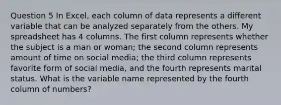 Question 5 In Excel, each column of data represents a different variable that can be analyzed separately from the others. My spreadsheet has 4 columns. The first column represents whether the subject is a man or woman; the second column represents amount of time on social media; the third column represents favorite form of social media, and the fourth represents marital status. What is the variable name represented by the fourth column of numbers?