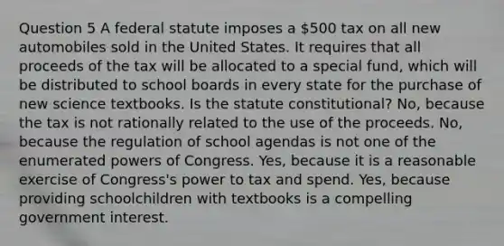 Question 5 A federal statute imposes a 500 tax on all new automobiles sold in the United States. It requires that all proceeds of the tax will be allocated to a special fund, which will be distributed to school boards in every state for the purchase of new science textbooks. Is the statute constitutional? No, because the tax is not rationally related to the use of the proceeds. No, because the regulation of school agendas is not one of the enumerated powers of Congress. Yes, because it is a reasonable exercise of Congress's power to tax and spend. Yes, because providing schoolchildren with textbooks is a compelling government interest.