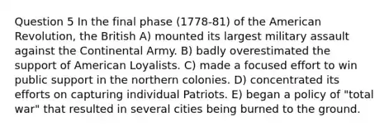 Question 5 In the final phase (1778-81) of the American Revolution, the British A) mounted its largest military assault against the Continental Army. B) badly overestimated the support of American Loyalists. C) made a focused effort to win public support in the northern colonies. D) concentrated its efforts on capturing individual Patriots. E) began a policy of "total war" that resulted in several cities being burned to the ground.