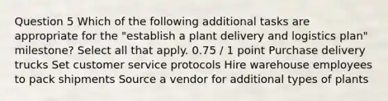 Question 5 Which of the following additional tasks are appropriate for the "establish a plant delivery and logistics plan" milestone? Select all that apply. 0.75 / 1 point Purchase delivery trucks Set customer service protocols Hire warehouse employees to pack shipments Source a vendor for additional types of plants